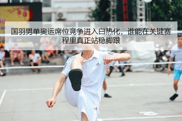 国羽男单奥运席位竞争进入白热化，谁能在关键赛程里真正站稳脚跟